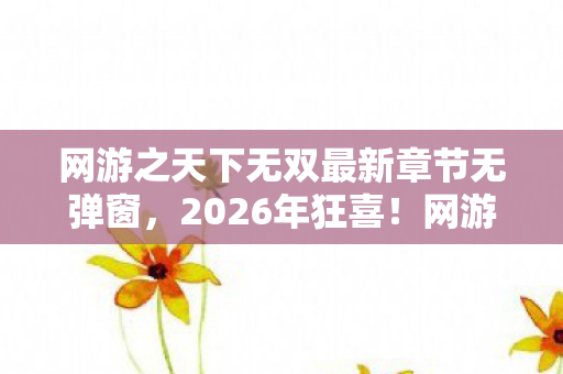 网游之天下无双最新章节无弹窗，2026年狂喜！网游之天下无双新章惊现逆天反转，结局你猜不到！