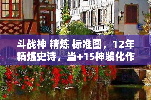 斗战神 精炼 标准图，12年精炼史诗，当+15神装化作数据尘埃，谁在守护最后的火种？