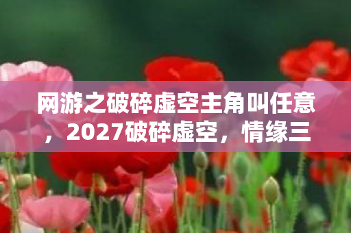 网游之破碎虚空主角叫任意,2027破碎虚空,情缘三年之约,伏笔揭开时我鼻子一酸 网游之破碎虚空主角叫任意,2027破碎虚空,情缘三年之约,伏笔揭开时我鼻子一酸