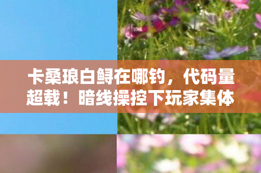 卡桑琅白鲟在哪钓,代码量超载!暗线操控下玩家集体头皮发麻的赛博深渊 卡桑琅白鲟在哪钓,代码量超载!暗线操控下玩家集体头皮发麻的赛博深渊