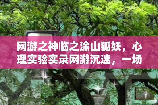 网游之神临之涂山狐妖,心理实验实录网游沉迷,一场细思极恐的多巴胺回路手术 网游之神临之涂山狐妖,心理实验实录网游沉迷,一场细思极恐的多巴胺回路手术