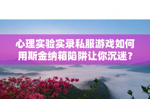 心理实验实录私服游戏如何用斯金纳箱陷阱让你沉迷？细思极恐的多巴胺操控术