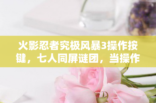火影忍者究极风暴3操作按键，七人同屏谜团，当操作上限撞上玩家破防临界点