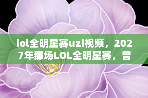 lol全明星赛uzi视频，2027年那场LOL全明星赛，曾小贤的伏笔，让我鼻子一酸终成回忆