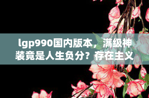 lgp990国内版本，满级神装竟是人生负分？存在主义深渊里的王者悖论