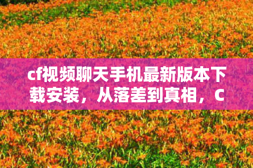 cf视频聊天手机最新版本下载安装，从落差到真相，CF视频里笑着笑着，我竟被这游戏虐哭了