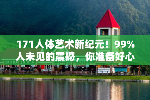 171人体艺术新纪元！99%人未见的震撼，你准备好心跳加速了吗？