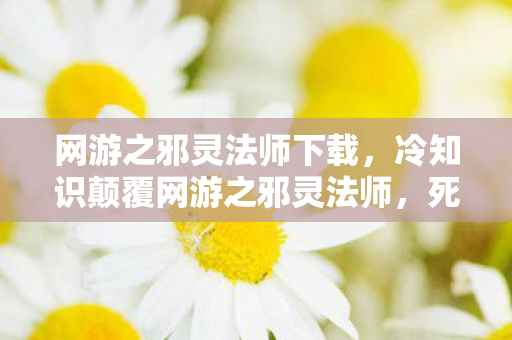 网游之邪灵法师下载，冷知识颠覆网游之邪灵法师，死亡音效竟藏着目瞪口呆的跨物种语言密码！