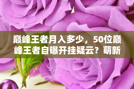 巅峰王者月入多少，50位巅峰王者自曝开挂疑云？萌新到大神集体破防，这操作真绷不住了！