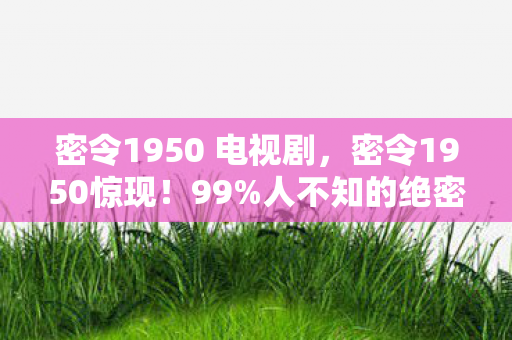 密令1950 电视剧，密令1950惊现！99%人不知的绝密行动，真相让人脊背发凉！