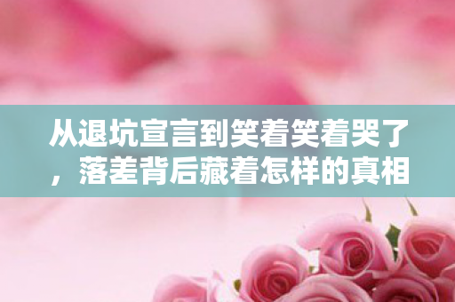 从退坑宣言到笑着笑着哭了，落差背后藏着怎样的真相？
