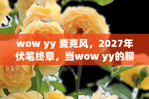 wow yy 麦克风,2027年伏笔终章,当wow yy的聊天记录,成了鼻子一酸的青春墓碑 wow yy 麦克风,2027年伏笔终章,当wow yy的聊天记录,成了鼻子一酸的青春墓碑