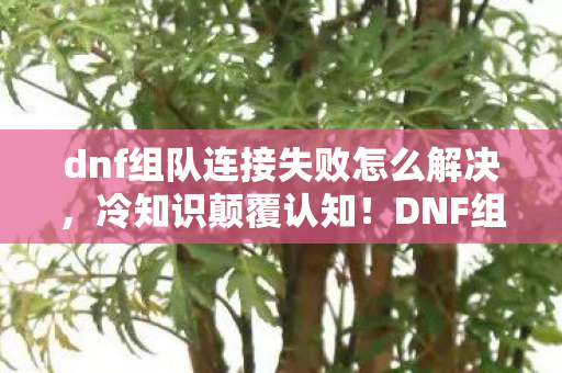 dnf组队连接失败怎么解决，冷知识颠覆认知！DNF组队失败竟因这个，目瞪口呆的真相！