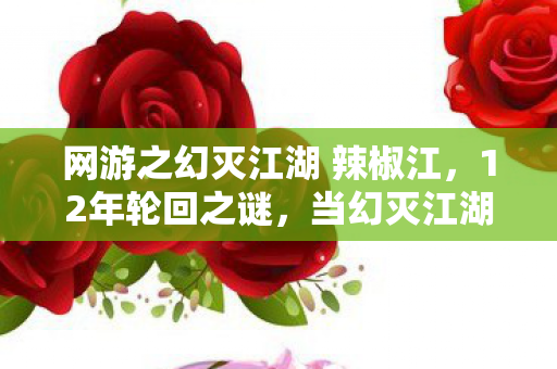 网游之幻灭江湖 辣椒江，12年轮回之谜，当幻灭江湖的服务器灯最后一次闪烁，泪目终章