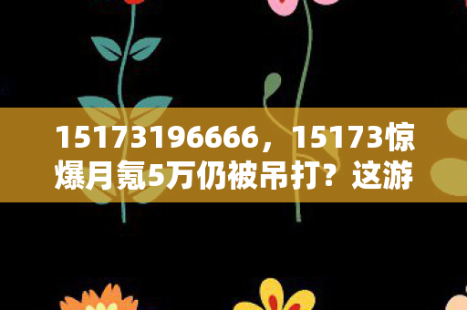 15173196666，15173惊爆月氪5万仍被吊打？这游戏数值猫腻比黑洞还深！