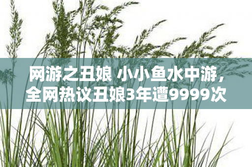 网游之丑娘 小小鱼水中游，全网热议丑娘3年遭9999次拒绝！她用1招逆袭成全服女神，背后真相让人泪目