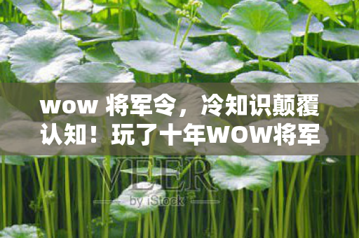 wow 将军令，冷知识颠覆认知！玩了十年WOW将军令，我竟目瞪口呆发现……