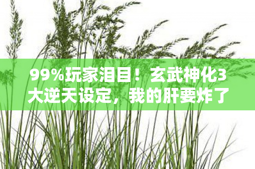 99%玩家泪目！玄武神化3大逆天设定，我的肝要炸了！