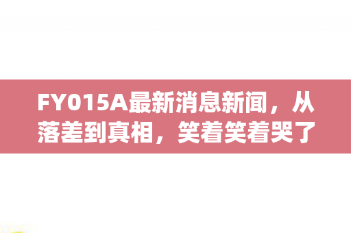 FY015A最新消息新闻，从落差到真相，笑着笑着哭了，fy01里我究竟在坚持什么？