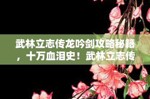 武林立志传龙吟剑攻略秘籍,十万血泪史!武林立志传龙吟剑,充值陷阱背后,你绝对想不到的惊天隐情! 武林立志传龙吟剑攻略秘籍,十万血泪史!武林立志传龙吟剑,充值陷阱背后,你绝对想不到的惊天隐情!