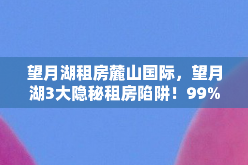望月湖租房麓山国际，望月湖3大隐秘租房陷阱！99%租客踩坑后才懂的血泪真相