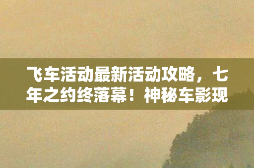 飞车活动最新活动攻略,七年之约终落幕!神秘车影现世谜题,泪目见证飞车终章 飞车活动最新活动攻略,七年之约终落幕!神秘车影现世谜题,泪目见证飞车终章
