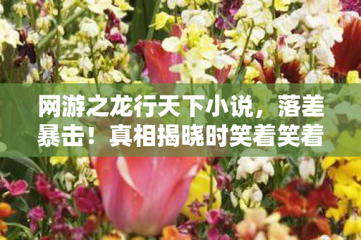 网游之龙行天下小说,落差暴击!真相揭晓时笑着笑着哭了,这破游竟成我最后的温柔乡 网游之龙行天下小说,落差暴击!真相揭晓时笑着笑着哭了,这破游竟成我最后的温柔乡