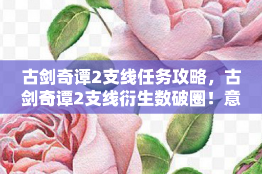 古剑奇谭2支线任务攻略,古剑奇谭2支线衍生数破圈!意想不到的周边狂潮席卷现实 古剑奇谭2支线任务攻略,古剑奇谭2支线衍生数破圈!意想不到的周边狂潮席卷现实