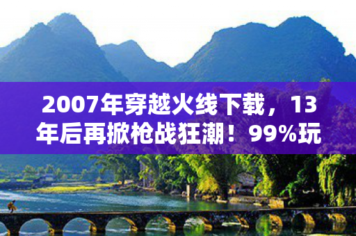 2007年穿越火线下载,13年后再掀枪战狂潮!99%玩家不知的2010版竟藏着…… 2007年穿越火线下载,13年后再掀枪战狂潮!99%玩家不知的2010版竟藏着……