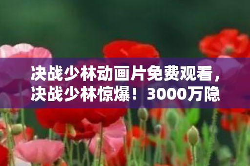 决战少林动画片免费观看,决战少林惊爆!3000万隐情大起底,这操作真让人吓一跳! 决战少林动画片免费观看,决战少林惊爆!3000万隐情大起底,这操作真让人吓一跳!
