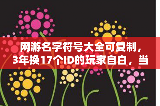 网游名字符号大全可复制,3年换17个ID的玩家自白,当符号成为铠甲,谁在虚拟世界独自疗伤? 网游名字符号大全可复制,3年换17个ID的玩家自白,当符号成为铠甲,谁在虚拟世界独自疗伤?