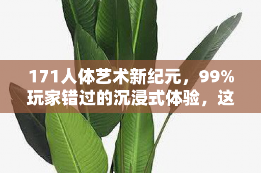171人体艺术新纪元,99%玩家错过的沉浸式体验,这3点心得颠覆认知! 171人体艺术新纪元,99%玩家错过的沉浸式体验,这3点心得颠覆认知!