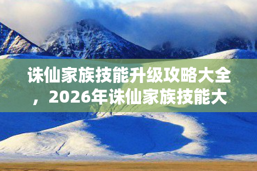 诛仙家族技能升级攻略大全，2026年诛仙家族技能大革新！9大升级点藏着什么惊天秘密？