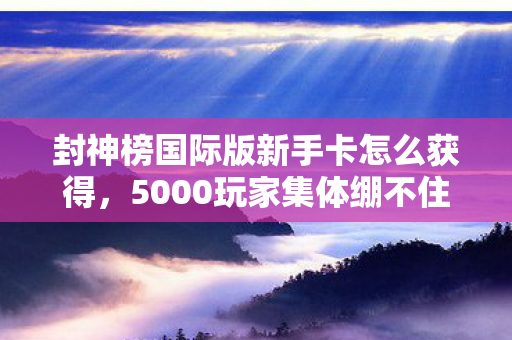 封神榜国际版新手卡怎么获得,5000玩家集体绷不住!封神榜国际版新手卡疑云,是福利还是陷阱? 封神榜国际版新手卡怎么获得,5000玩家集体绷不住!封神榜国际版新手卡疑云,是福利还是陷阱?