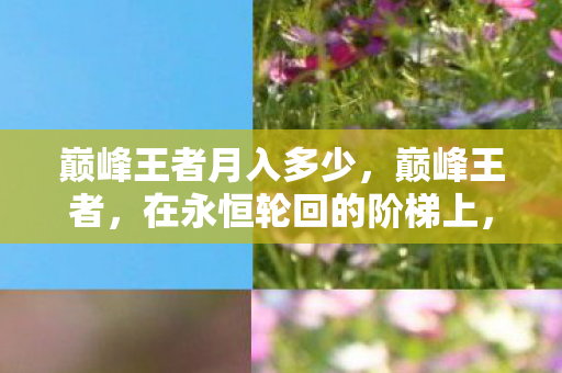 巅峰王者月入多少,巅峰王者,在永恒轮回的阶梯上,自由意志如何挣脱命运枷锁? 巅峰王者月入多少,巅峰王者,在永恒轮回的阶梯上,自由意志如何挣脱命运枷锁?