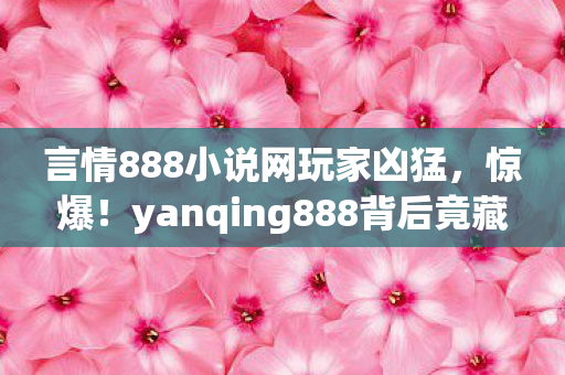 言情888小说网玩家凶猛,惊爆!yanqing888背后竟藏3大逆天秘密,真相让人颤抖! 言情888小说网玩家凶猛,惊爆!yanqing888背后竟藏3大逆天秘密,真相让人颤抖!