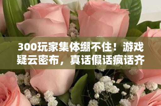 300玩家集体绷不住!游戏疑云密布,真话假话疯话齐飞现场 300玩家集体绷不住!游戏疑云密布,真话假话疯话齐飞现场