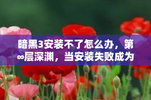 暗黑3安装不了怎么办,第∞层深渊,当安装失败成为命运枷锁,自由意志在二进制中窒息 暗黑3安装不了怎么办,第∞层深渊,当安装失败成为命运枷锁,自由意志在二进制中窒息