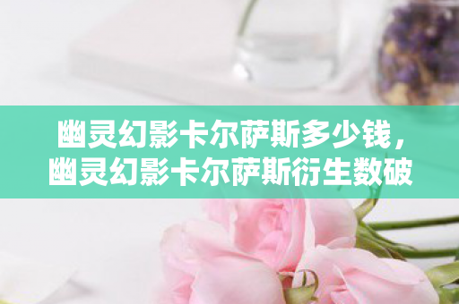 幽灵幻影卡尔萨斯多少钱,幽灵幻影卡尔萨斯衍生数破圈!2027跨界联名竟爬进你妈手机壳? 幽灵幻影卡尔萨斯多少钱,幽灵幻影卡尔萨斯衍生数破圈!2027跨界联名竟爬进你妈手机壳?