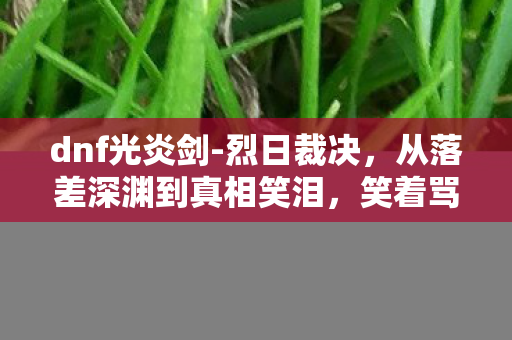 dnf光炎剑-烈日裁决,从落差深渊到真相笑泪,笑着骂完DNF,我却笑着哭了 dnf光炎剑-烈日裁决,从落差深渊到真相笑泪,笑着骂完DNF,我却笑着哭了