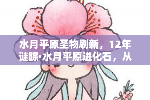 水月平原圣物刷新,12年谜踪·水月平原进化石,从璀璨到沉寂的泪目史诗 水月平原圣物刷新,12年谜踪·水月平原进化石,从璀璨到沉寂的泪目史诗