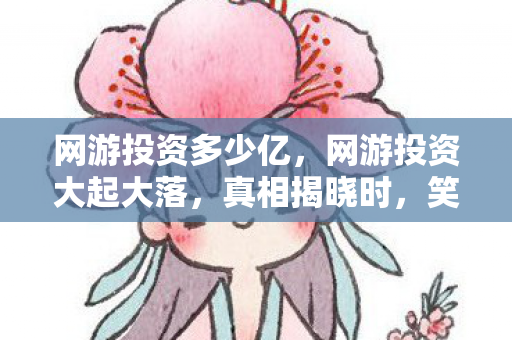 网游投资多少亿,网游投资大起大落,真相揭晓时,笑着笑着,我竟哭了 网游投资多少亿,网游投资大起大落,真相揭晓时,笑着笑着,我竟哭了