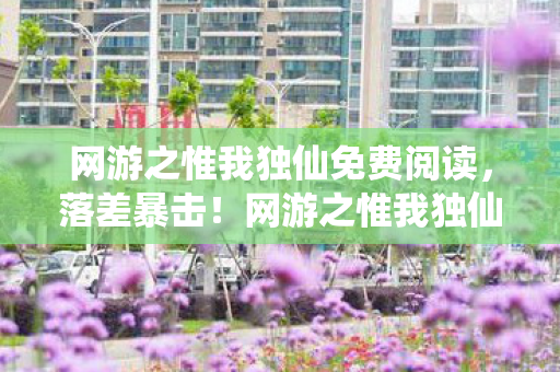 网游之惟我独仙免费阅读,落差暴击!网游之惟我独仙真相,笑着骂策划,哭着充首充 网游之惟我独仙免费阅读,落差暴击!网游之惟我独仙真相,笑着骂策划,哭着充首充