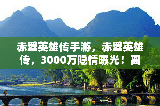 赤壁英雄传手游,赤壁英雄传,3000万隐情曝光!离职老兵掀桌怒吼,真相让人吓一跳! 赤壁英雄传手游,赤壁英雄传,3000万隐情曝光!离职老兵掀桌怒吼,真相让人吓一跳!