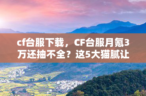 cf台服下载,CF台服月氪3万还抽不全?这5大猫腻让你氪到上头又上当! cf台服下载,CF台服月氪3万还抽不全?这5大猫腻让你氪到上头又上当!