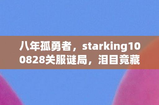 八年孤勇者,starking100828关服谜局,泪目竟藏最后一眼 八年孤勇者,starking100828关服谜局,泪目竟藏最后一眼