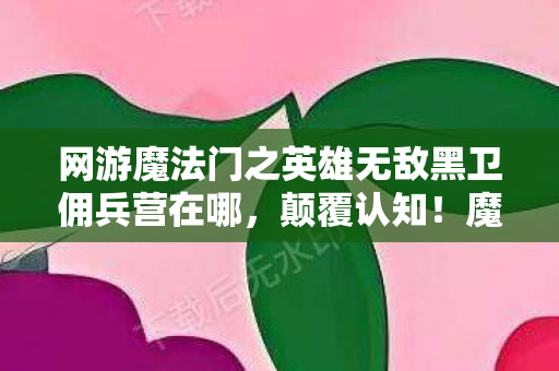 网游魔法门之英雄无敌黑卫佣兵营在哪,颠覆认知!魔法门英雄无敌冷知识,这些设定让你目瞪口呆 网游魔法门之英雄无敌黑卫佣兵营在哪,颠覆认知!魔法门英雄无敌冷知识,这些设定让你目瞪口呆
