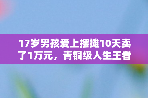 17岁男孩爱上摆摊10天卖了1万元,青铜级人生王者级摆摊,当游戏成就清零键按下时,现实血条还剩1% 17岁男孩爱上摆摊10天卖了1万元,青铜级人生王者级摆摊,当游戏成就清零键按下时,现实血条还剩1%