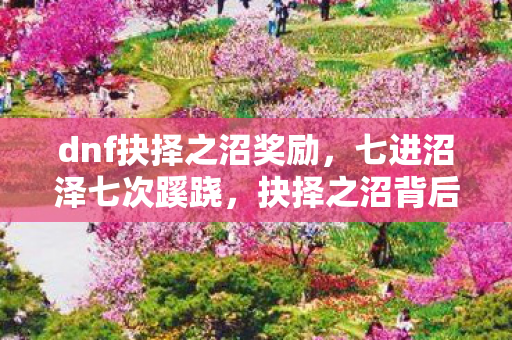dnf抉择之沼奖励,七进沼泽七次蹊跷,抉择之沼背后真相让人后背发凉 dnf抉择之沼奖励,七进沼泽七次蹊跷,抉择之沼背后真相让人后背发凉