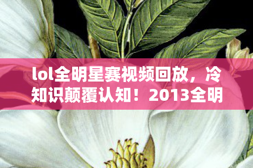 lol全明星赛视频回放，冷知识颠覆认知！2013全明星赛LOL隐藏设定竟让玩家目瞪口呆